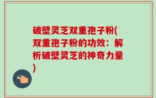 破壁灵芝双重孢子粉(双重孢子粉的功效：解析破壁灵芝的神奇力量)