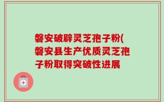 磐安破辟灵芝孢子粉(磐安县生产优质灵芝孢子粉取得突破性进展