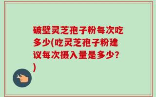 破壁灵芝孢子粉每次吃多少(吃灵芝孢子粉建议每次摄入量是多少？)