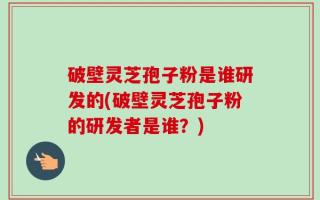 破壁灵芝孢子粉是谁研发的(破壁灵芝孢子粉的研发者是谁？)