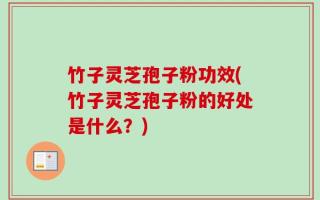 竹子灵芝孢子粉功效(竹子灵芝孢子粉的好处是什么？)
