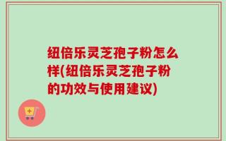 纽倍乐灵芝孢子粉怎么样(纽倍乐灵芝孢子粉的功效与使用建议)