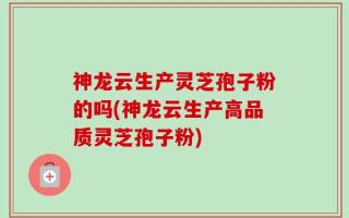 神龙云生产灵芝孢子粉的吗(神龙云生产高品质灵芝孢子粉)