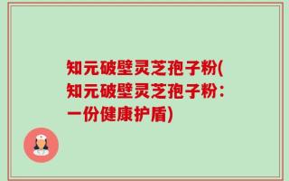 知元破壁灵芝孢子粉(知元破壁灵芝孢子粉：一份健康护盾)