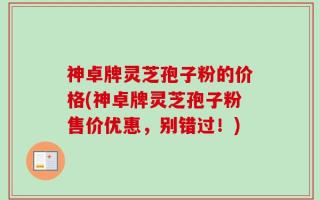 神卓牌灵芝孢子粉的价格(神卓牌灵芝孢子粉售价优惠，别错过！)