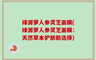 绿源萝人参灵芝面膜(绿源萝人参灵芝面膜：天然草本护肤新选择)