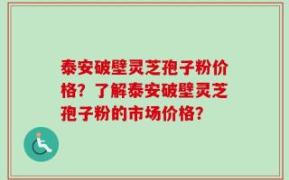 泰安破壁灵芝孢子粉价格？了解泰安破壁灵芝孢子粉的市场价格？