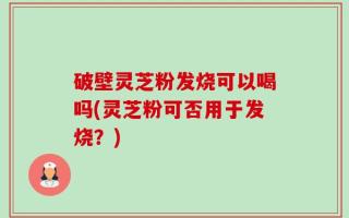 破壁灵芝粉发烧可以喝吗(灵芝粉可否用于发烧？)
