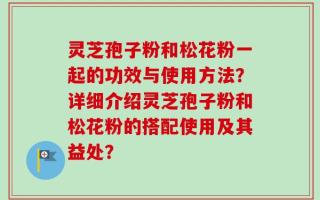 灵芝孢子粉和松花粉一起的功效与使用方法？详细介绍灵芝孢子粉和松花粉的搭配使用及其益处？