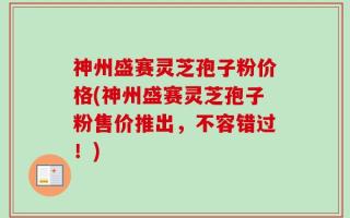 神州盛赛灵芝孢子粉价格(神州盛赛灵芝孢子粉售价推出，不容错过！)