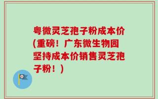粤微灵芝孢子粉成本价(重磅！广东微生物园坚持成本价销售灵芝孢子粉！)