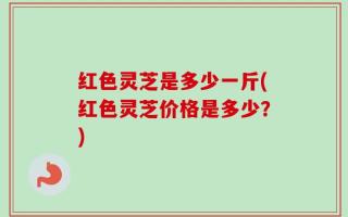红色灵芝是多少一斤(红色灵芝价格是多少？)