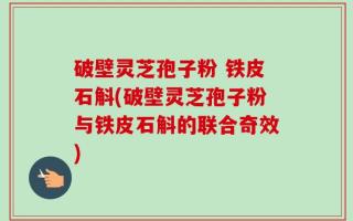 破壁灵芝孢子粉 铁皮石斛(破壁灵芝孢子粉与铁皮石斛的联合奇效)