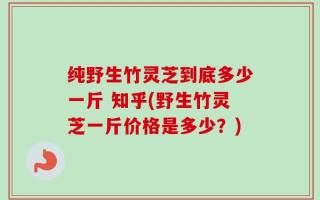 纯野生竹灵芝到底多少一斤 知乎(野生竹灵芝一斤价格是多少？)