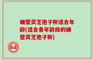 破壁灵芝孢子粉适合年龄(适合各年龄段的破壁灵芝孢子粉)