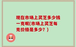 现在市场上灵芝多少钱一克呢(市场上灵芝每克价格是多少？)