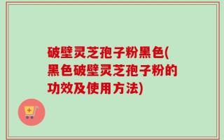 破壁灵芝孢子粉黑色(黑色破壁灵芝孢子粉的功效及使用方法)