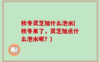 秋冬灵芝加什么泡水(秋冬来了，灵芝加点什么泡水呢？)