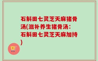 石斛田七灵芝天麻猪骨汤(滋补养生猪骨汤：石斛田七灵芝天麻加持)