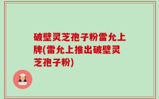 破壁灵芝孢子粉雷允上牌(雷允上推出破壁灵芝孢子粉)