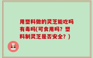 用塑料做的灵芝能吃吗有毒吗(可食用吗？塑料制灵芝是否安全？)