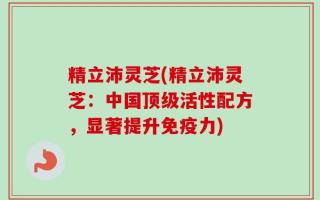 精立沛灵芝(精立沛灵芝：中国顶级活性配方，显著提升免疫力)