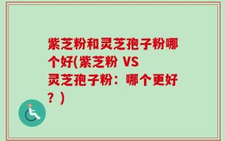 紫芝粉和灵芝孢子粉哪个好(紫芝粉 VS 灵芝孢子粉：哪个更好？)