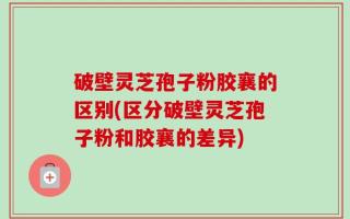 破壁灵芝孢子粉胶襄的区别(区分破壁灵芝孢子粉和胶襄的差异)