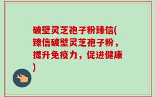 破壁灵芝孢子粉臻信(臻信破壁灵芝孢子粉，提升免疫力，促进健康)