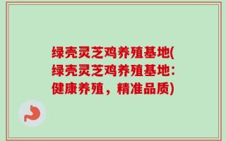 绿壳灵芝鸡养殖基地(绿壳灵芝鸡养殖基地：健康养殖，精准品质)