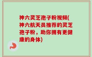 神六灵芝孢子粉视频(神六航天员推荐的灵芝孢子粉，助你拥有更健康的身体)