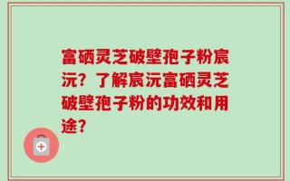 富硒灵芝破壁孢子粉宸沅？了解宸沅富硒灵芝破壁孢子粉的功效和用途？