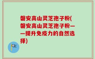 磐安高山灵芝孢子粉(磐安高山灵芝孢子粉——提升免疫力的自然选择)