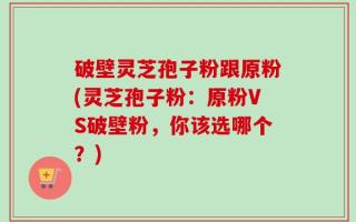 破壁灵芝孢子粉跟原粉(灵芝孢子粉：原粉VS破壁粉，你该选哪个？)