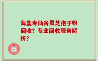 海盐寿仙谷灵芝孢子粉回收？专业回收服务解析？