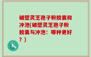 破壁灵芝孢子粉胶囊和冲泡(破壁灵芝孢子粉胶囊与冲泡：哪种更好？)