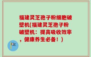 福建灵芝孢子粉细胞破壁机(福建灵芝孢子粉破壁机：提高吸收效率，健康养生必备！)