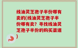 线油灵芝孢子半份哪有卖的(线油灵芝孢子半份哪有卖？寻找线油灵芝孢子半份的购买渠道)