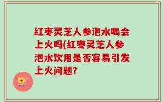 红枣灵芝人参泡水喝会上火吗(红枣灵芝人参泡水饮用是否容易引发上火问题？