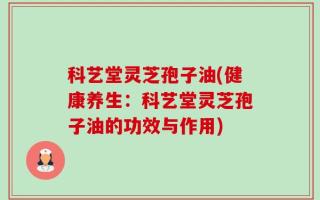 科艺堂灵芝孢子油(健康养生：科艺堂灵芝孢子油的功效与作用)
