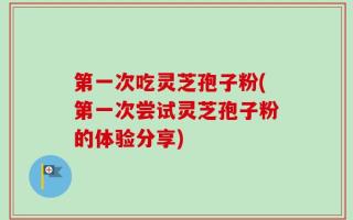 第一次吃灵芝孢子粉(第一次尝试灵芝孢子粉的体验分享)