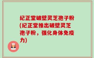 纪正堂破壁灵芝孢子粉(纪正堂推出破壁灵芝孢子粉，强化身体免疫力)