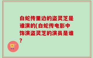 白蛇传里边的盗灵芝是谁演的(白蛇传电影中饰演盗灵芝的演员是谁？