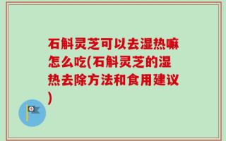 石斛灵芝可以去湿热嘛怎么吃(石斛灵芝的湿热去除方法和食用建议)
