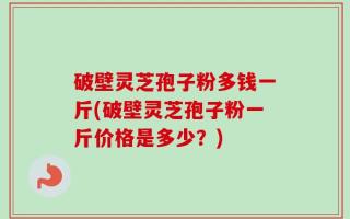 破壁灵芝孢子粉多钱一斤(破壁灵芝孢子粉一斤价格是多少？)