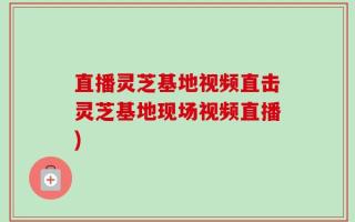 直播灵芝基地视频直击灵芝基地现场视频直播)