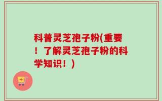 科普灵芝孢子粉(重要！了解灵芝孢子粉的科学知识！)