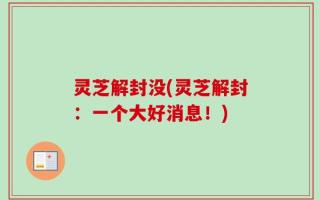 灵芝解封没(灵芝解封：一个大好消息！)