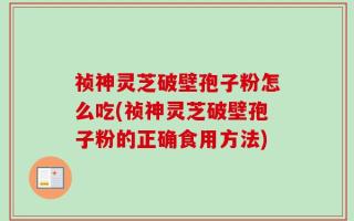祯神灵芝破壁孢子粉怎么吃(祯神灵芝破壁孢子粉的正确食用方法)