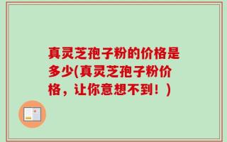 真灵芝孢子粉的价格是多少(真灵芝孢子粉价格，让你意想不到！)